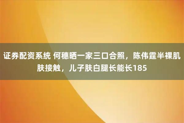 证券配资系统 何穗晒一家三口合照，陈伟霆半裸肌肤接触，儿子肤白腿长能长185