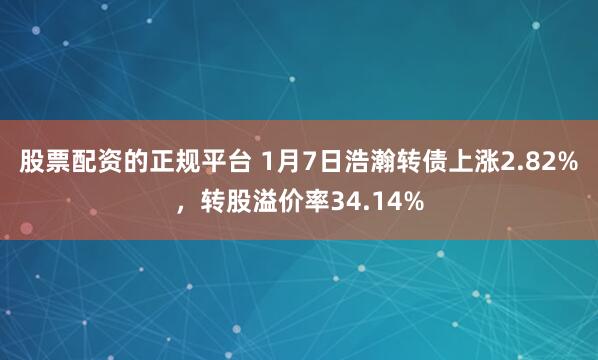 股票配资的正规平台 1月7日浩瀚转债上涨2.82%，转股溢价率34.14%