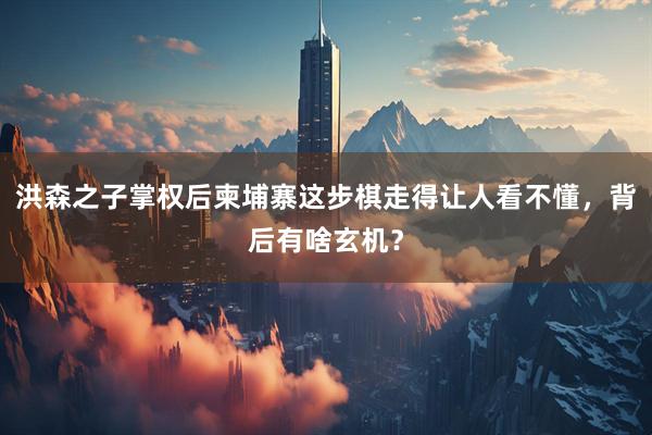 洪森之子掌权后柬埔寨这步棋走得让人看不懂，背后有啥玄机？