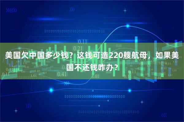 美国欠中国多少钱？这钱可造220艘航母，如果美国不还钱咋办？