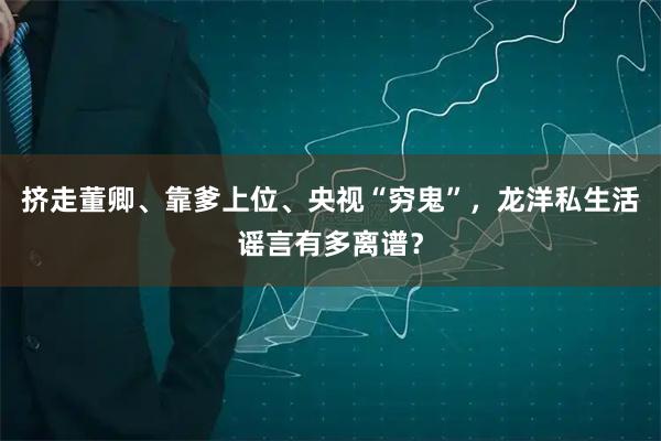 挤走董卿、靠爹上位、央视“穷鬼”，龙洋私生活谣言有多离谱？