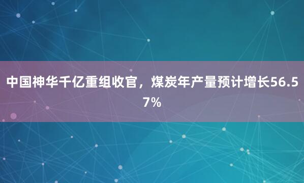 中国神华千亿重组收官，煤炭年产量预计增长56.57%