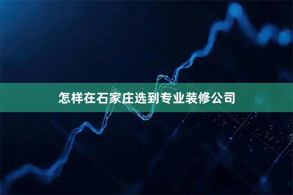 怎样在石家庄选到专业装修公司